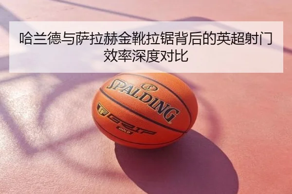 哈兰德与萨拉赫金靴拉锯背后的英超射门效率深度对比