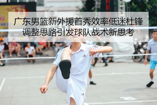 广东男篮新外援首秀效率低迷杜锋调整思路引发球队战术新思考