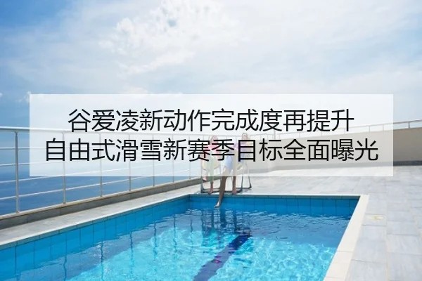 谷爱凌新动作完成度再提升 自由式滑雪新赛季目标全面曝光